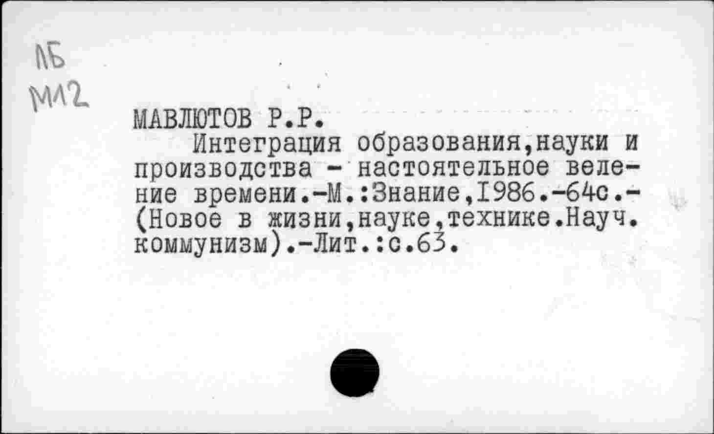 ﻿У1Л1
ЫАВЛЮТОВ Р.Р.
Интеграция образования,науки и производства - настоятельное веление времени.-М.:Знание,1986.-64с.-(Новое в жизни,науке,технике.Науч, коммунизм).-Лит.:с.63.